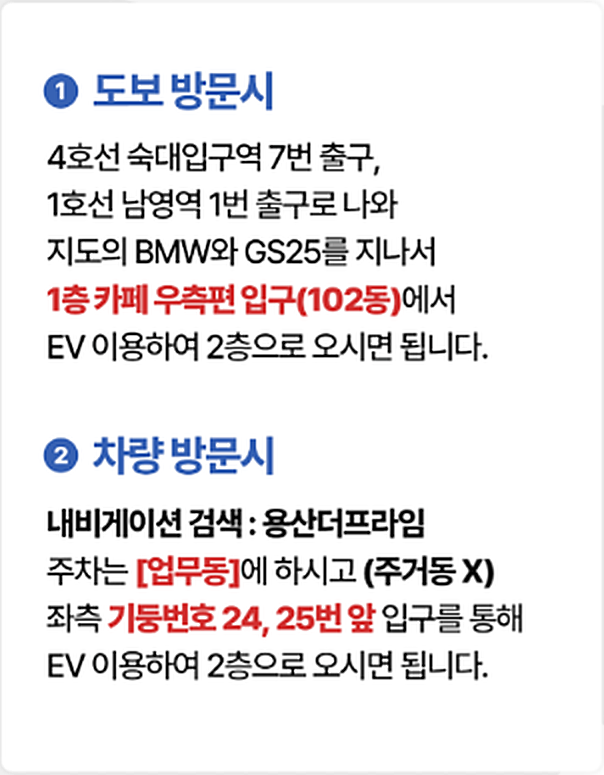 도보 방문 시: 4호선 숙대입구역 7번 출구나 1호선 남영역 1번 출구로 나와 BMW와 GS25를 지나 1층 카페 오른쪽 입구(102동)에서 승강기로 2층. 차량 방문 시: 내비게이션에서 용산더프라임을 찾아 업무동에 주차(주거동 아님)하고 왼쪽 기둥 24·25번 앞 입구에서 승강기로 2층