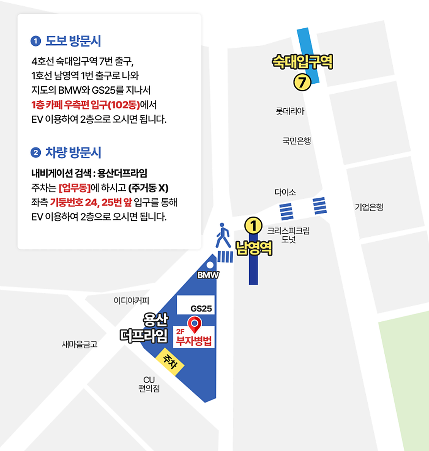 도보 방문 시: 4호선 숙대입구역 7번 출구나 1호선 남영역 1번 출구로 나와 BMW와 GS25를 지나 1층 카페 오른쪽 입구(102동)에서 승강기로 2층. 차량 방문 시: 내비게이션에서 용산더프라임을 찾아 업무동에 주차(주거동 아님)하고 왼쪽 기둥 24·25번 앞 입구에서 승강기로 2층. 회사 약도. 북쪽 숙대입구역 7번 출구에서 큰길을 따라 남영역 1번 출구까지 내려와 건널목을 건너면 BMW 쪽 끝에서 시작하는 세모난 용산더프라임, 그 안 2층 부자병법(리얼피에셋컨설팅)